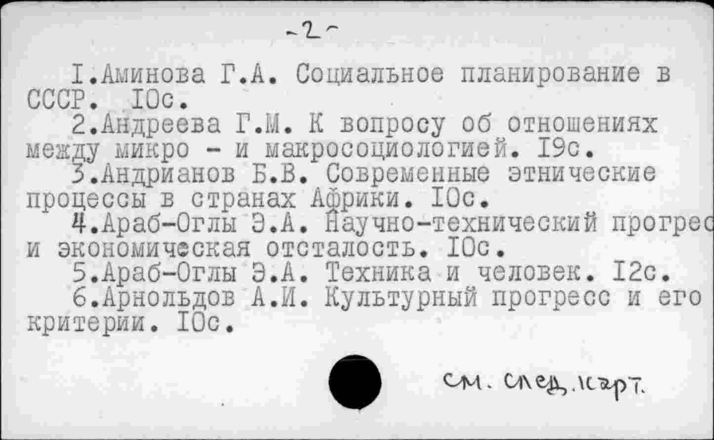 ﻿1.	Аминова Г.А. Социальное планирование в СССР. Юс.
2.	Андреева Г.М. К вопросу об отношениях между микро - и макросоциологией. 19с.
3.	Андрианов Б.В. Современные этнические процессы в странах Африки. 10с.
^.Араб-Оглы Э.А. Научно-технический прогре и экономическая отсталость. 10с.
5.	Араб-0глы Э.А. Техника и человек. 12с.
6.	Арнольдов А.И. Культурный прогресс и его критерии. 10с.
См.